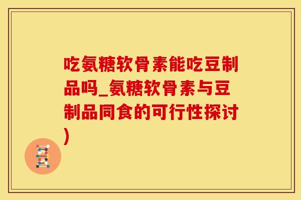 吃氨糖软骨素能吃豆制品吗_氨糖软骨素与豆制品同食的可行性探讨)
