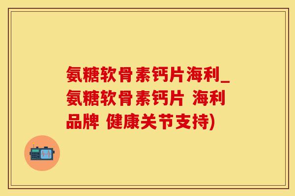 氨糖软骨素钙片海利_氨糖软骨素钙片 海利品牌 健康关节支持)