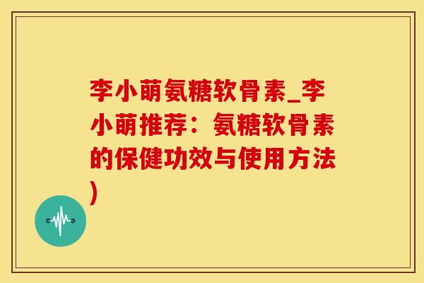 李小萌氨糖软骨素_李小萌推荐：氨糖软骨素的保健功效与使用方法)