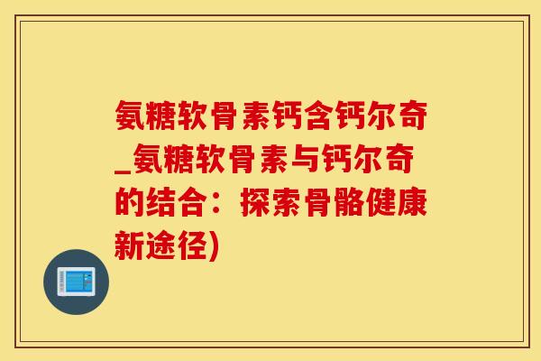 氨糖软骨素钙含钙尔奇_氨糖软骨素与钙尔奇的结合：探索骨骼健康新途径)