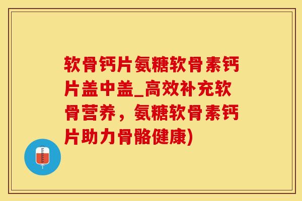 软骨钙片氨糖软骨素钙片盖中盖_高效补充软骨营养，氨糖软骨素钙片助力骨骼健康)