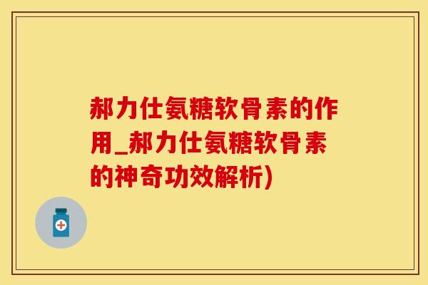 郝力仕氨糖软骨素的作用_郝力仕氨糖软骨素的神奇功效解析)