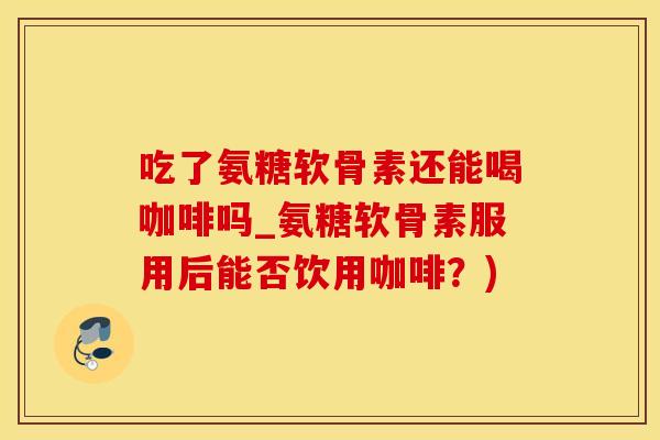 吃了氨糖软骨素还能喝咖啡吗_氨糖软骨素服用后能否饮用咖啡？)