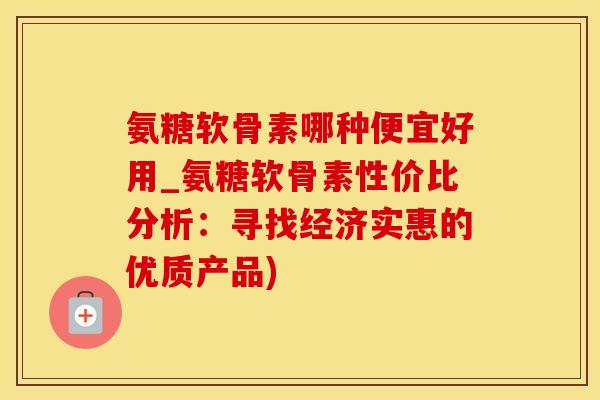 氨糖软骨素哪种便宜好用_氨糖软骨素性价比分析：寻找经济实惠的优质产品)