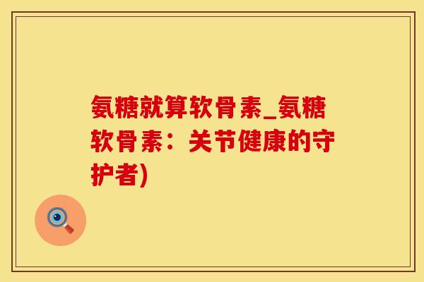 氨糖就算软骨素_氨糖软骨素：关节健康的守护者)