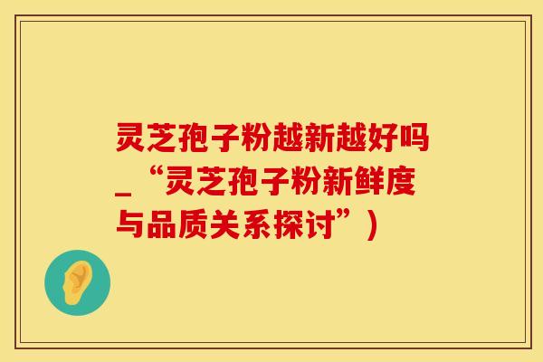 灵芝孢子粉越新越好吗_“灵芝孢子粉新鲜度与品质关系探讨”)