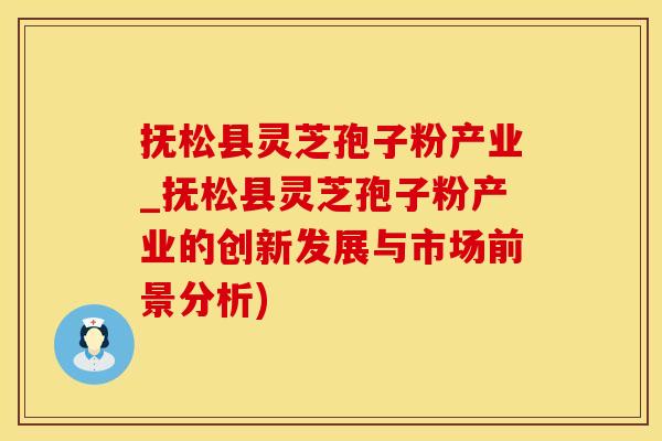 抚松县灵芝孢子粉产业_抚松县灵芝孢子粉产业的创新发展与市场前景分析)