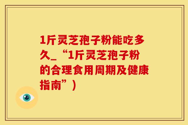 1斤灵芝孢子粉能吃多久_“1斤灵芝孢子粉的合理食用周期及健康指南”)