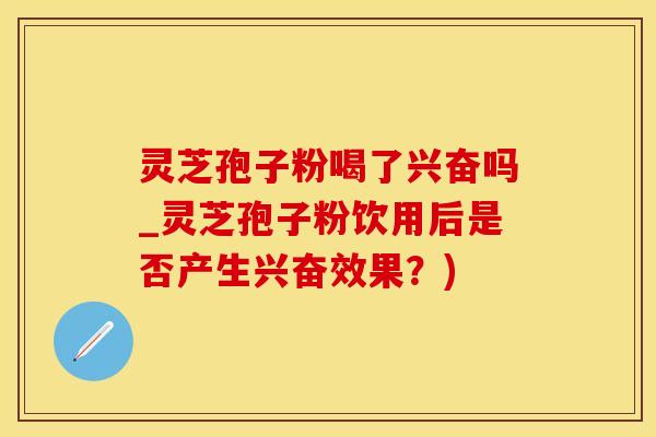 灵芝孢子粉喝了兴奋吗_灵芝孢子粉饮用后是否产生兴奋效果？)