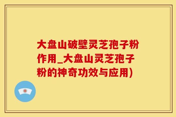 大盘山破壁灵芝孢子粉作用_大盘山灵芝孢子粉的神奇功效与应用)
