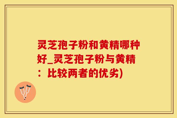 灵芝孢子粉和黄精哪种好_灵芝孢子粉与黄精：比较两者的优劣)