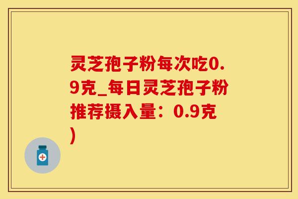 灵芝孢子粉每次吃0.9克_每日灵芝孢子粉推荐摄入量：0.9克)