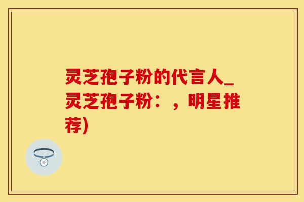 灵芝孢子粉的代言人_灵芝孢子粉：，明星推荐)