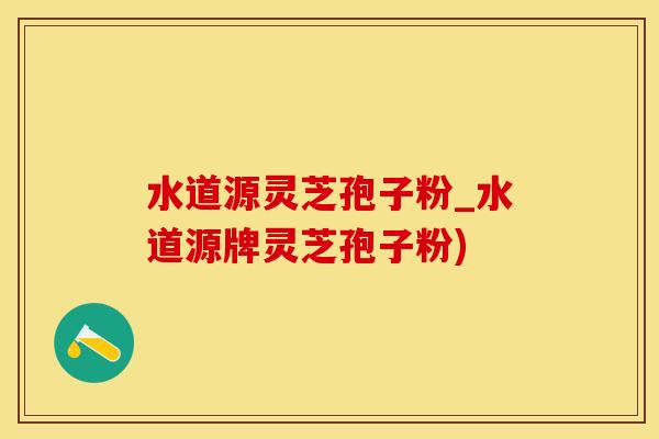 水道源灵芝孢子粉_水道源牌灵芝孢子粉)