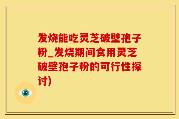 发烧能吃灵芝破壁孢子粉_发烧期间食用灵芝破壁孢子粉的可行性探讨)