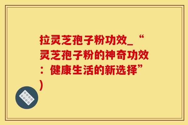 拉灵芝孢子粉功效_“灵芝孢子粉的神奇功效：健康生活的新选择”)