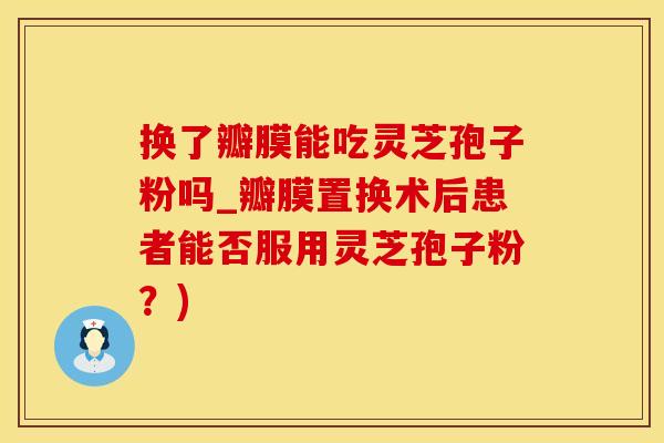 换了瓣膜能吃灵芝孢子粉吗_瓣膜置换术后患者能否服用灵芝孢子粉？)
