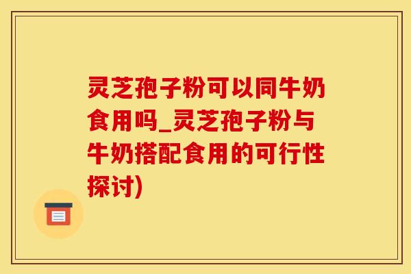 灵芝孢子粉可以同牛奶食用吗_灵芝孢子粉与牛奶搭配食用的可行性探讨)