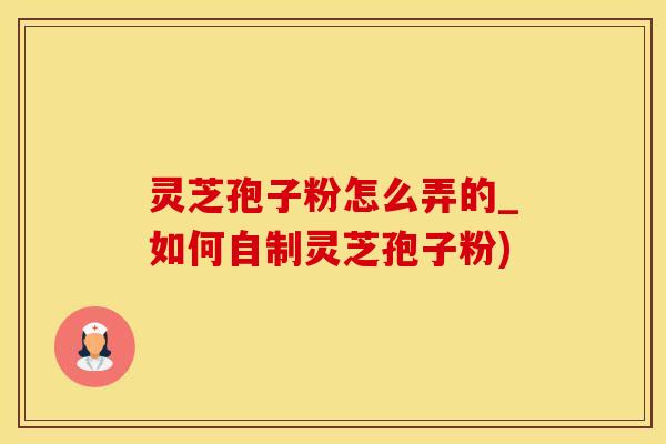 灵芝孢子粉怎么弄的_如何自制灵芝孢子粉)