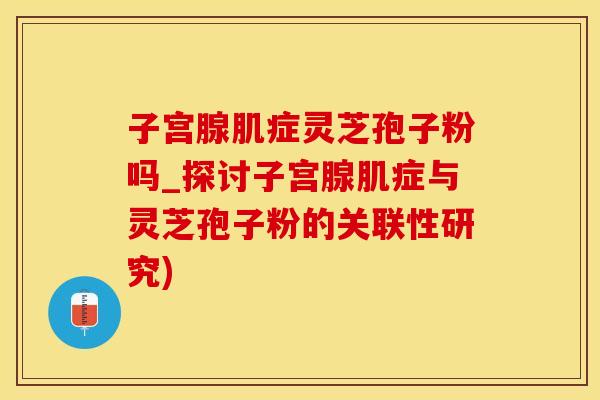 子宫腺肌症灵芝孢子粉吗_探讨子宫腺肌症与灵芝孢子粉的关联性研究)