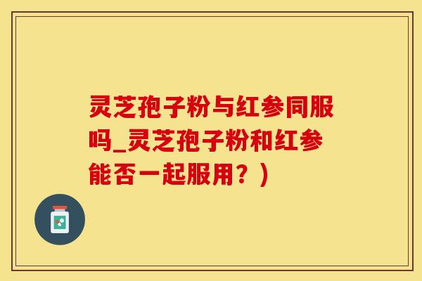 灵芝孢子粉与红参同服吗_灵芝孢子粉和红参能否一起服用？)