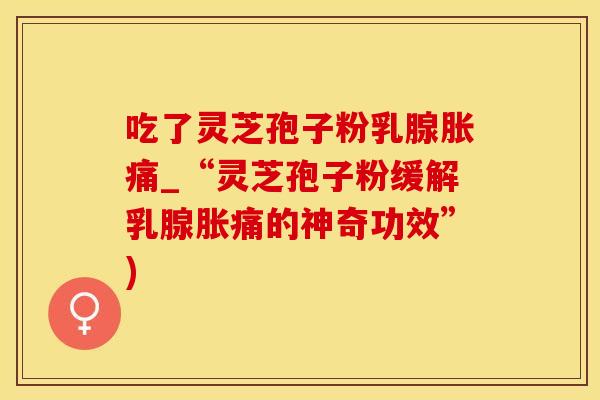 吃了灵芝孢子粉乳腺胀痛_“灵芝孢子粉缓解乳腺胀痛的神奇功效”)