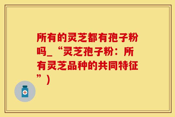 所有的灵芝都有孢子粉吗_“灵芝孢子粉：所有灵芝品种的共同特征”)