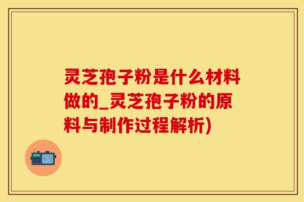 灵芝孢子粉是什么材料做的_灵芝孢子粉的原料与制作过程解析)