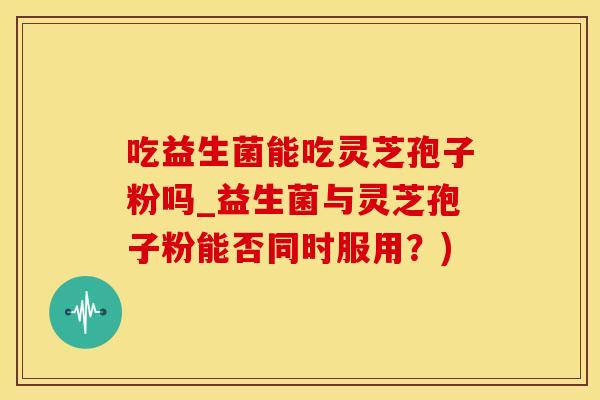 吃益生菌能吃灵芝孢子粉吗_益生菌与灵芝孢子粉能否同时服用？)
