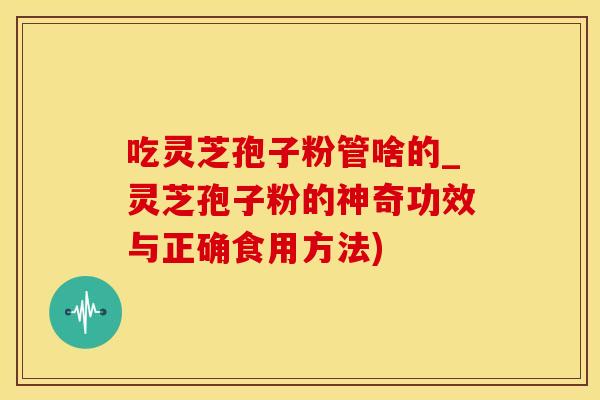 吃灵芝孢子粉管啥的_灵芝孢子粉的神奇功效与正确食用方法)