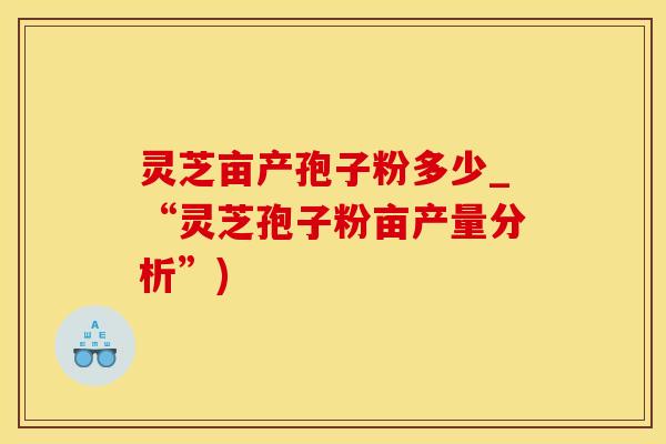 灵芝亩产孢子粉多少_“灵芝孢子粉亩产量分析”)