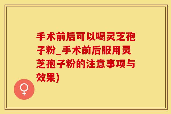 手术前后可以喝灵芝孢子粉_手术前后服用灵芝孢子粉的注意事项与效果)