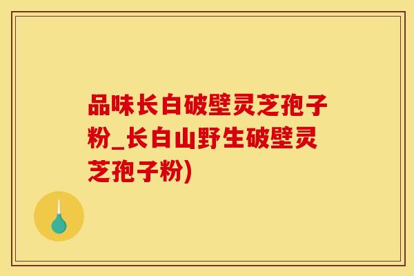 品味长白破壁灵芝孢子粉_长白山野生破壁灵芝孢子粉)