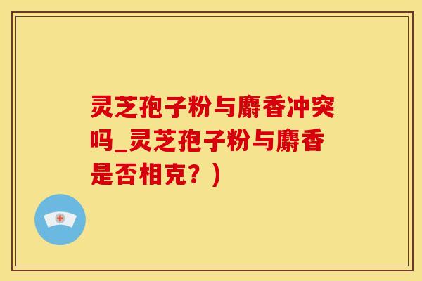 灵芝孢子粉与麝香冲突吗_灵芝孢子粉与麝香是否相克？)