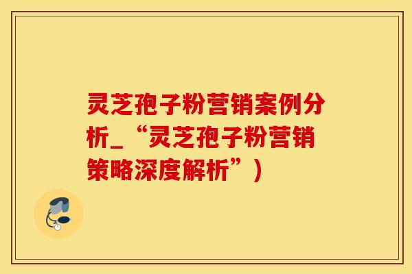 灵芝孢子粉营销案例分析_“灵芝孢子粉营销策略深度解析”)