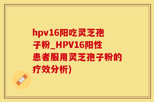 hpv16阳吃灵芝孢子粉_HPV16阳性患者服用灵芝孢子粉的疗效分析)