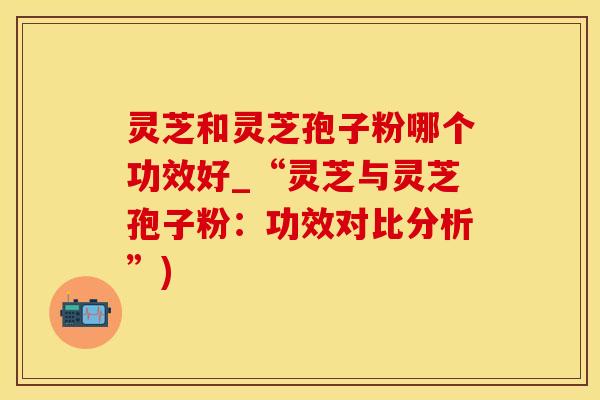 灵芝和灵芝孢子粉哪个功效好_“灵芝与灵芝孢子粉：功效对比分析”)