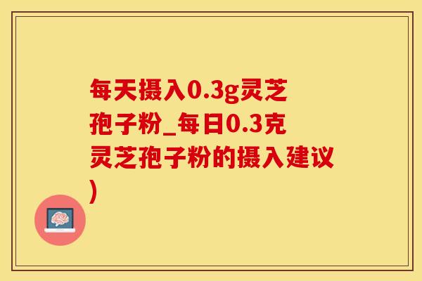 每天摄入0.3g灵芝孢子粉_每日0.3克灵芝孢子粉的摄入建议)