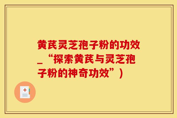 黄芪灵芝孢子粉的功效_“探索黄芪与灵芝孢子粉的神奇功效”)