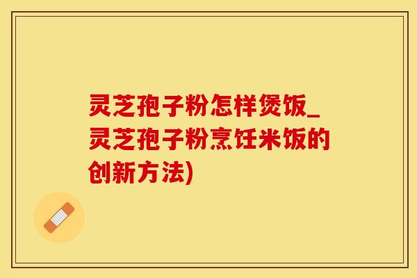 灵芝孢子粉怎样煲饭_灵芝孢子粉烹饪米饭的创新方法)