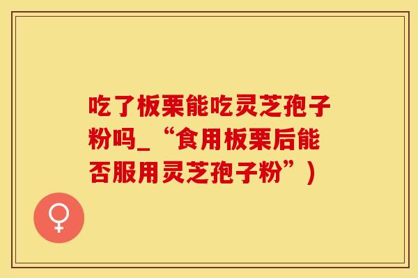 吃了板栗能吃灵芝孢子粉吗_“食用板栗后能否服用灵芝孢子粉”)