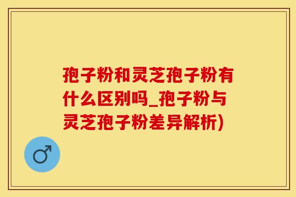 孢子粉和灵芝孢子粉有什么区别吗_孢子粉与灵芝孢子粉差异解析)