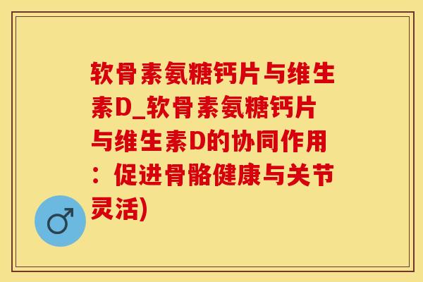 软骨素氨糖钙片与维生素D_软骨素氨糖钙片与维生素D的协同作用：促进骨骼健康与关节灵活)
