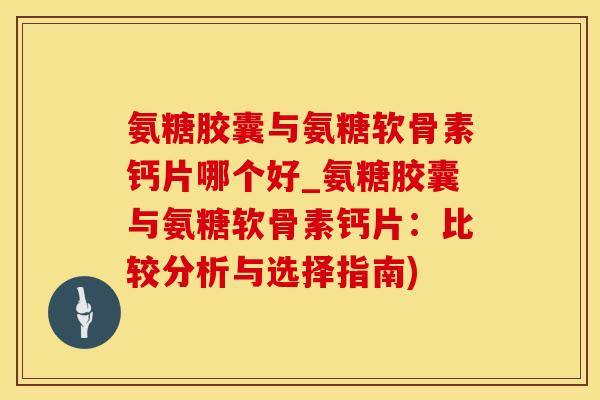 氨糖胶囊与氨糖软骨素钙片哪个好_氨糖胶囊与氨糖软骨素钙片：比较分析与选择指南)