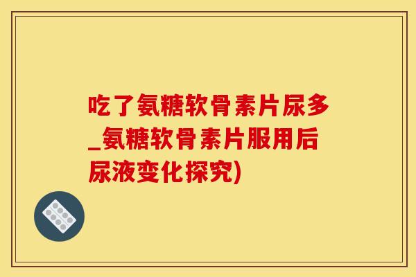 吃了氨糖软骨素片尿多_氨糖软骨素片服用后尿液变化探究)