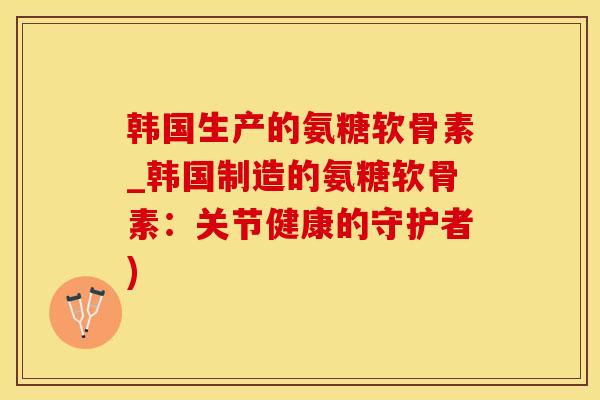 韩国生产的氨糖软骨素_韩国制造的氨糖软骨素：关节健康的守护者)