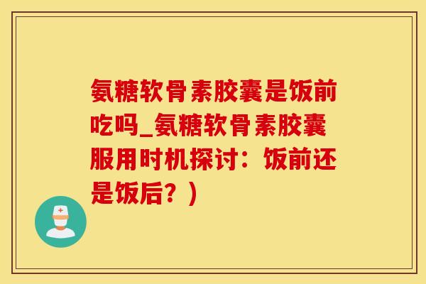 氨糖软骨素胶囊是饭前吃吗_氨糖软骨素胶囊服用时机探讨：饭前还是饭后？)