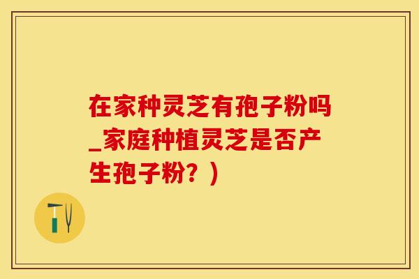在家种灵芝有孢子粉吗_家庭种植灵芝是否产生孢子粉？)