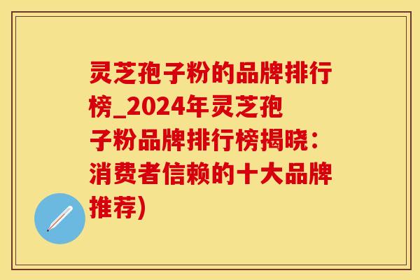 灵芝孢子粉的品牌排行榜_2024年灵芝孢子粉品牌排行榜揭晓：消费者信赖的十大品牌推荐)