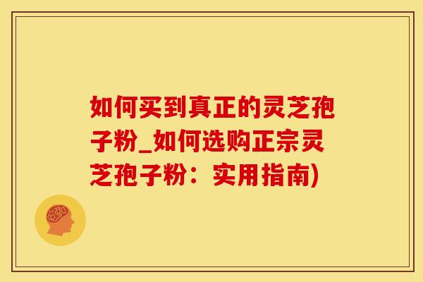 如何买到真正的灵芝孢子粉_如何选购正宗灵芝孢子粉：实用指南)